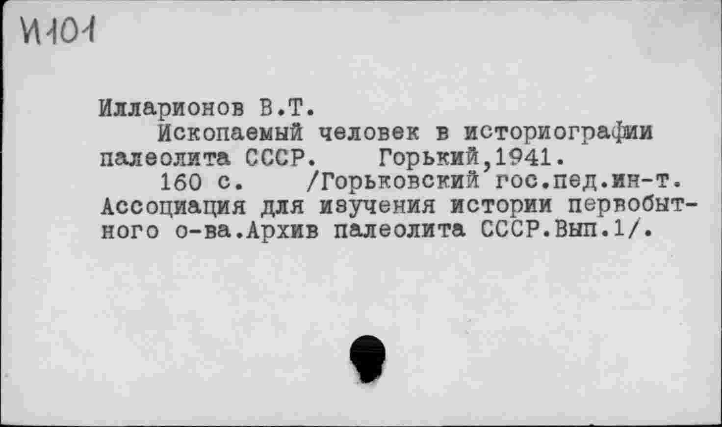 ﻿VUO-f
Илларионов B.T.
Ископаемый человек в историографии палеолита СССР. Горький,1941.
160 с. /Горьковский гос.пед.ин-т. Ассоциация для изучения истории первобыт ного о-ва.Архив палеолита СССР.Вып.1/.